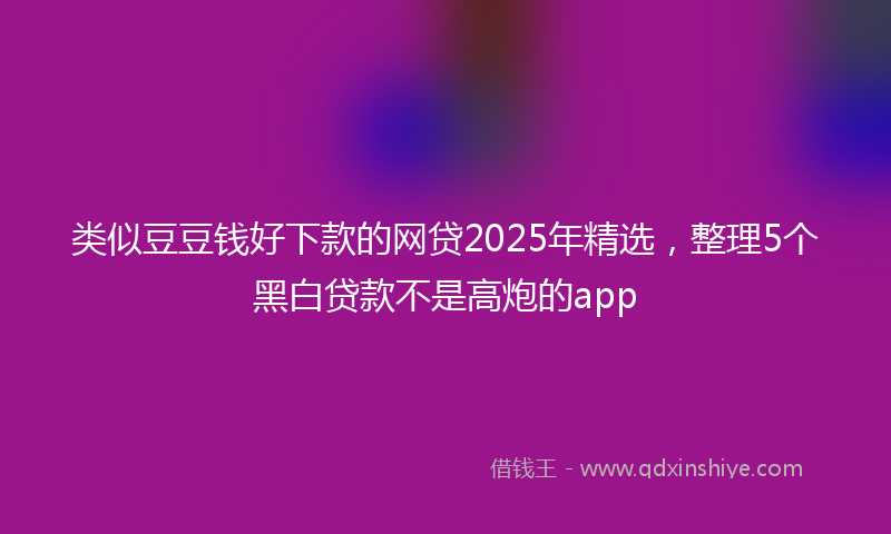 类似豆豆钱好下款的网贷2025年精选，整理5个黑白贷款不是高炮的app