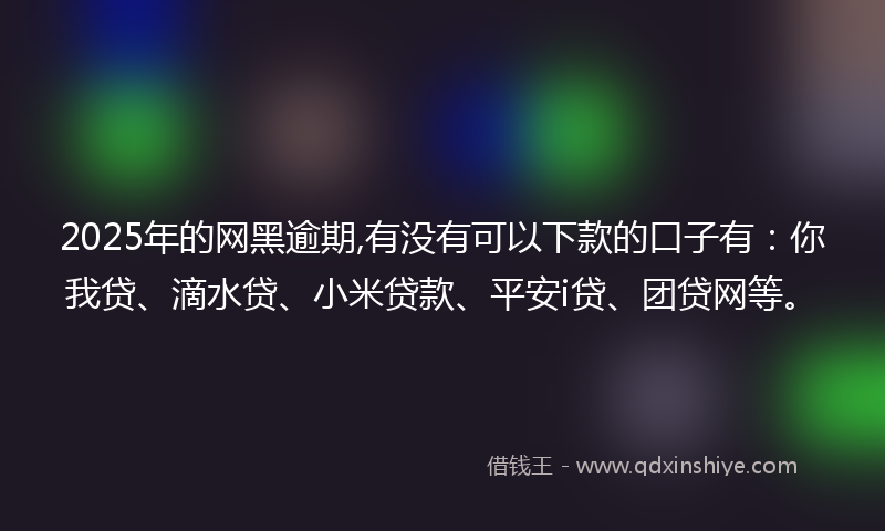 2025年的网黑逾期,有没有可以下款的口子有：你我贷、滴水贷、小米贷款、平安i贷、团贷网等。