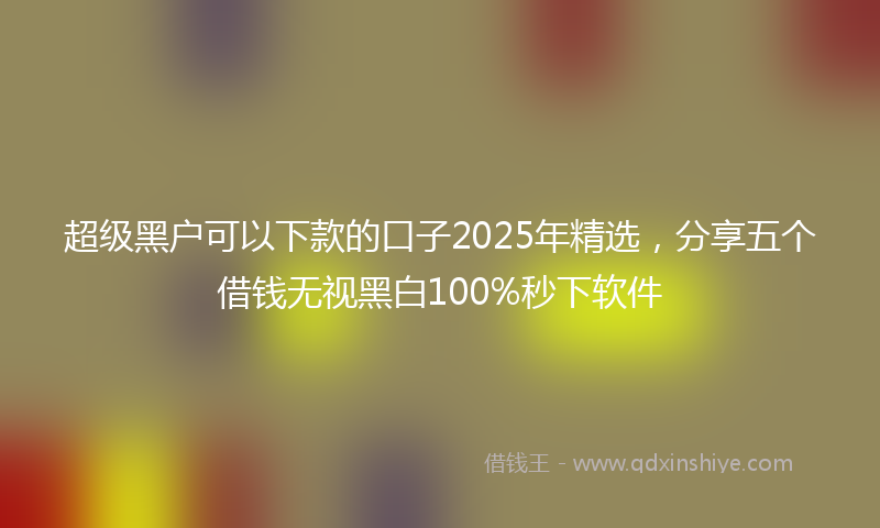 超级黑户可以下款的口子2025年精选，分享五个借钱无视黑白100%秒下软件