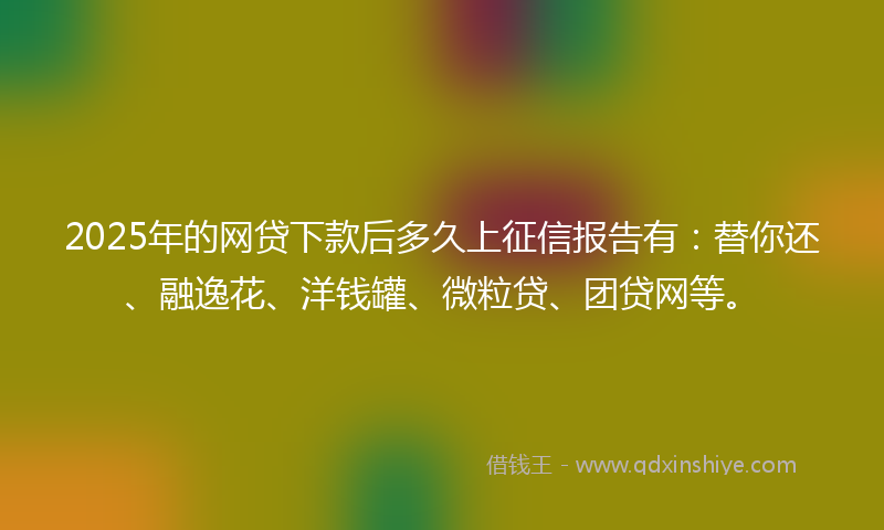 2025年的网贷下款后多久上征信报告有：替你还、融逸花、洋钱罐、微粒贷、团贷网等。