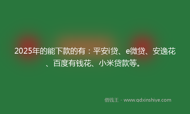 2025年的能下款的有：平安i贷、e微贷、安逸花、百度有钱花、小米贷款等。