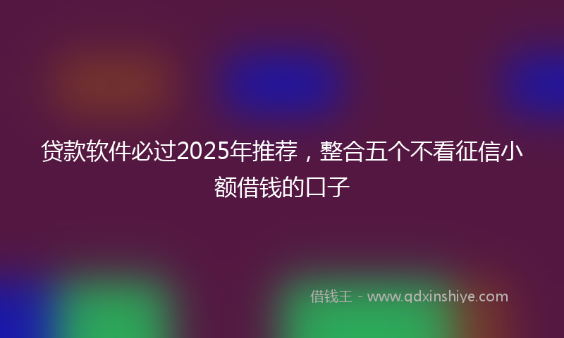 贷款软件必过2025年推荐，整合五个不看征信小额借钱的口子