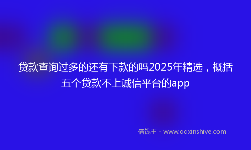 贷款查询过多的还有下款的吗2025年精选，概括五个贷款不上诚信平台的app