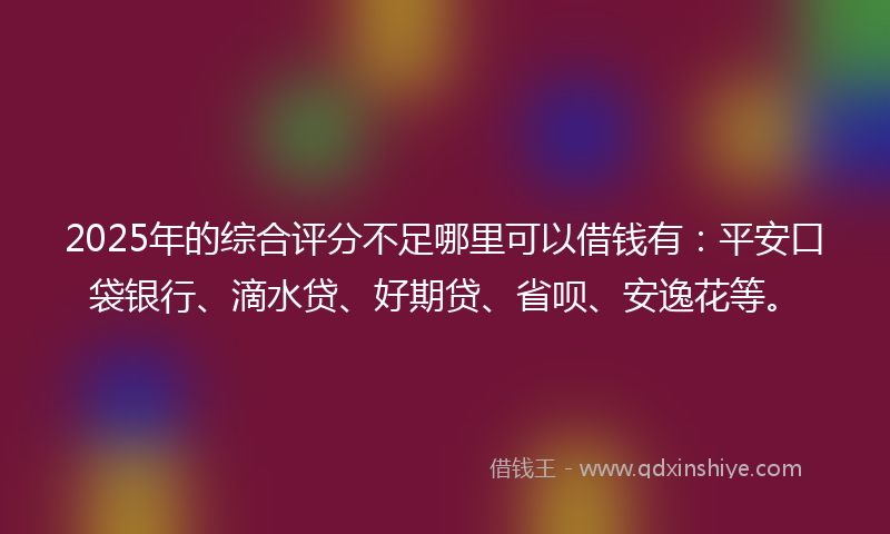 2025年的综合评分不足哪里可以借钱有：平安口袋银行、滴水贷、好期贷、省呗、安逸花等。
