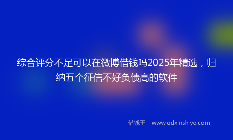 综合评分不足可以在微博借钱吗2025年精选，归纳五个征信不好负债高的软件