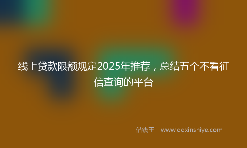 线上贷款限额规定2025年推荐，总结五个不看征信查询的平台