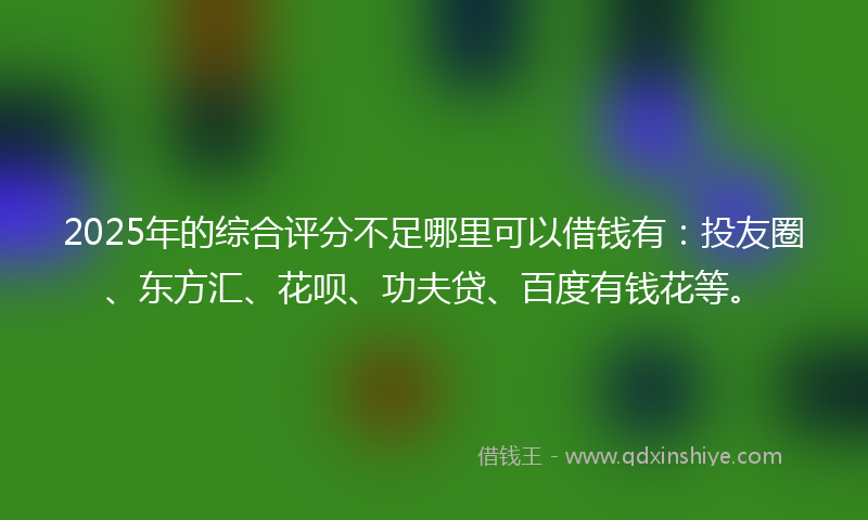 2025年的综合评分不足哪里可以借钱有：投友圈、东方汇、花呗、功夫贷、百度有钱花等。