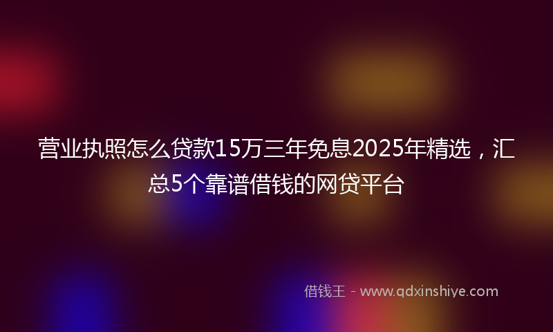 营业执照怎么贷款15万三年免息2025年精选，汇总5个靠谱借钱的网贷平台
