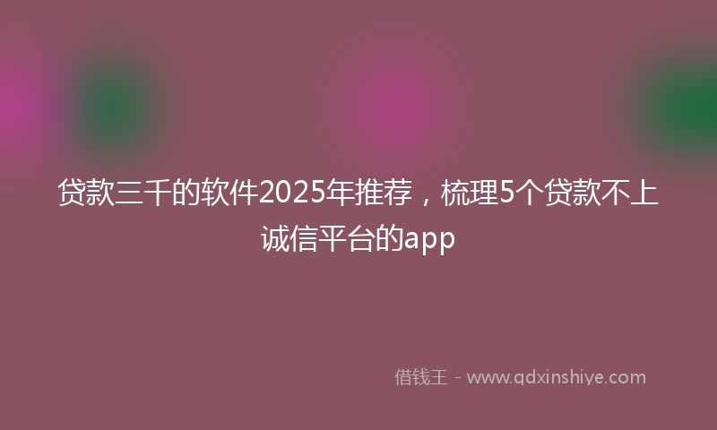 贷款三千的软件2025年推荐，梳理5个贷款不上诚信平台的app