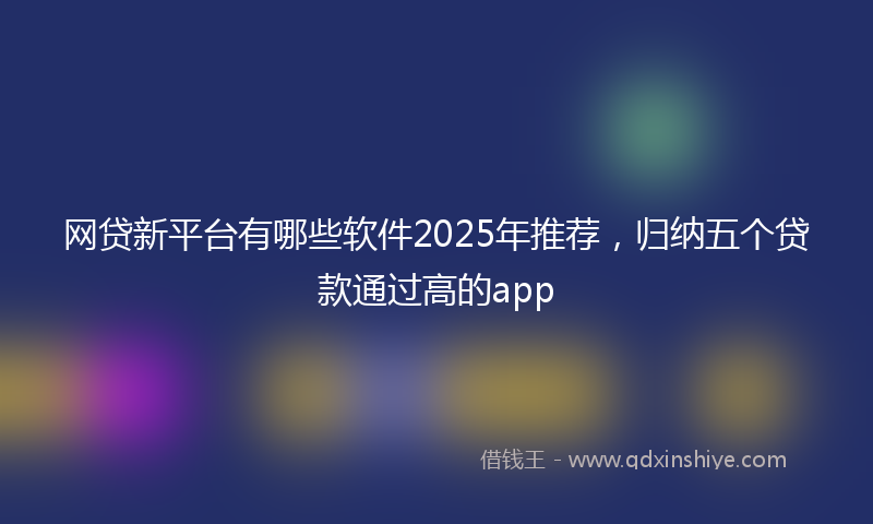 网贷新平台有哪些软件2025年推荐，归纳五个贷款通过高的app
