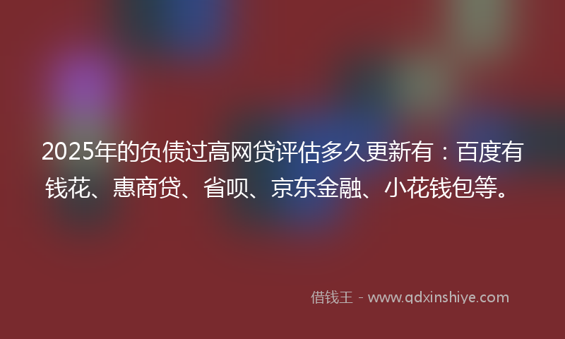 2025年的负债过高网贷评估多久更新有：百度有钱花、惠商贷、省呗、京东金融、小花钱包等。