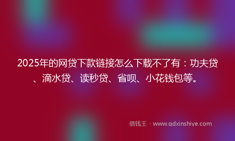 2025年的网贷下款链接怎么下载不了有：功夫贷、滴水贷、读秒贷、省呗、小花钱包等。