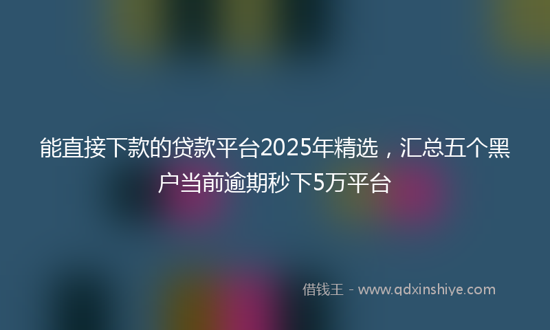能直接下款的贷款平台2025年精选，汇总五个黑户当前逾期秒下5万平台