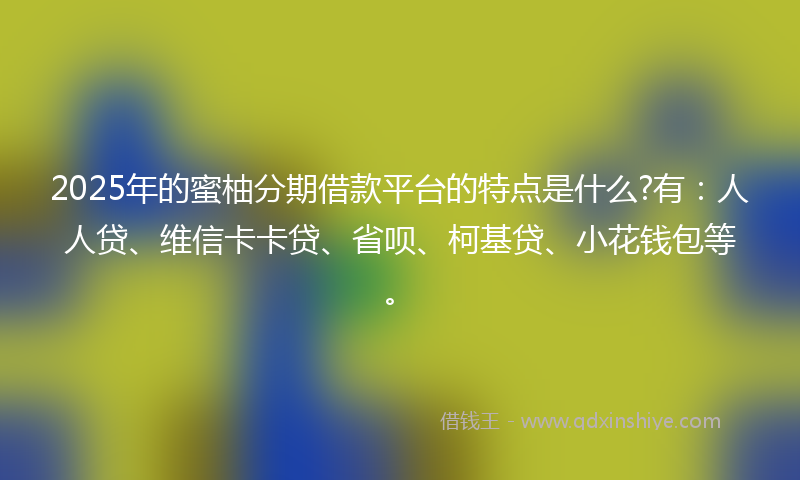 2025年的蜜柚分期借款平台的特点是什么?有：人人贷、维信卡卡贷、省呗、柯基贷、小花钱包等。