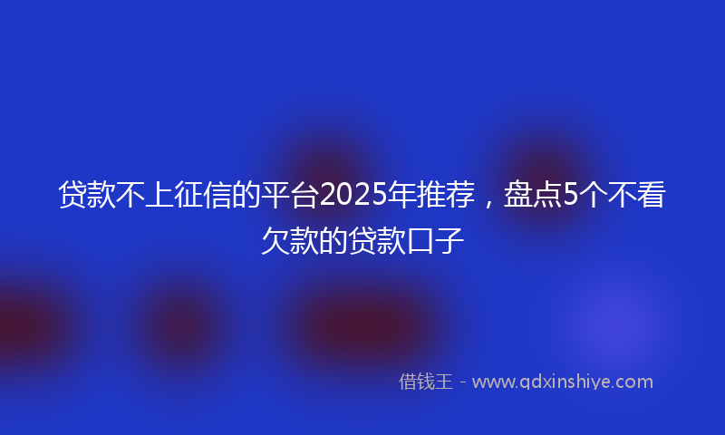 贷款不上征信的平台2025年推荐，盘点5个不看欠款的贷款口子