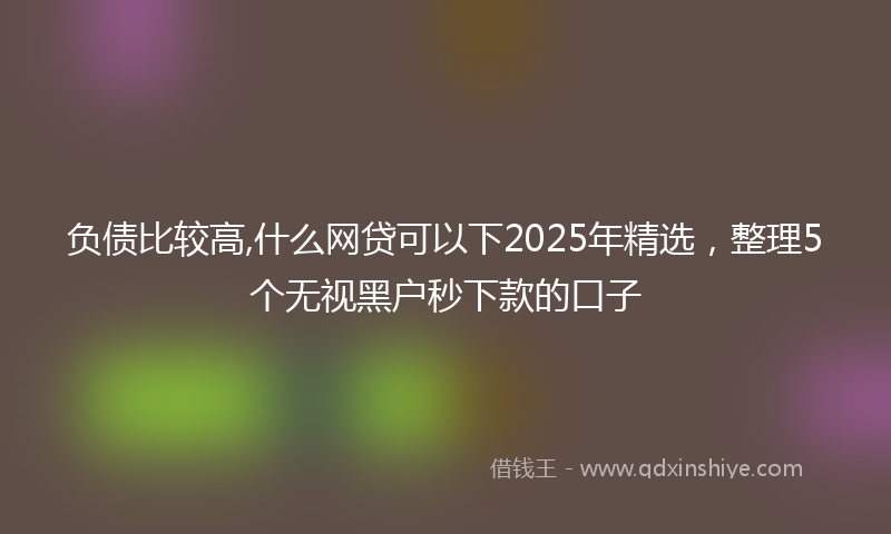负债比较高,什么网贷可以下2025年精选，整理5个无视黑户秒下款的口子