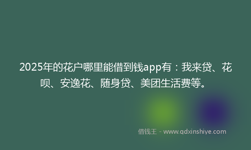 2025年的花户哪里能借到钱app有：我来贷、花呗、安逸花、随身贷、美团生活费等。