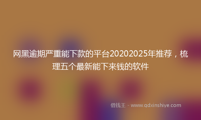 网黑逾期严重能下款的平台20202025年推荐，梳理五个最新能下来钱的软件