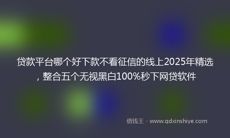 贷款平台哪个好下款不看征信的线上2025年精选，整合五个无视黑白100%秒下网贷软件