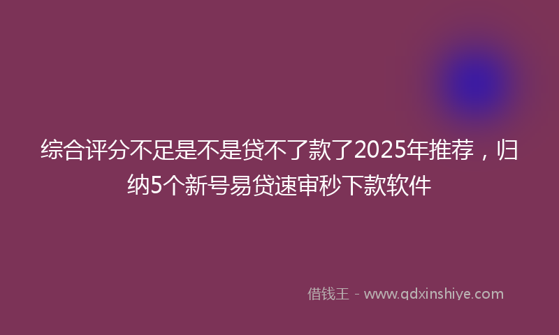 综合评分不足是不是贷不了款了2025年推荐，归纳5个新号易贷速审秒下款软件