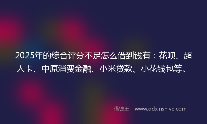 2025年的综合评分不足怎么借到钱有：花呗、超人卡、中原消费金融、小米贷款、小花钱包等。