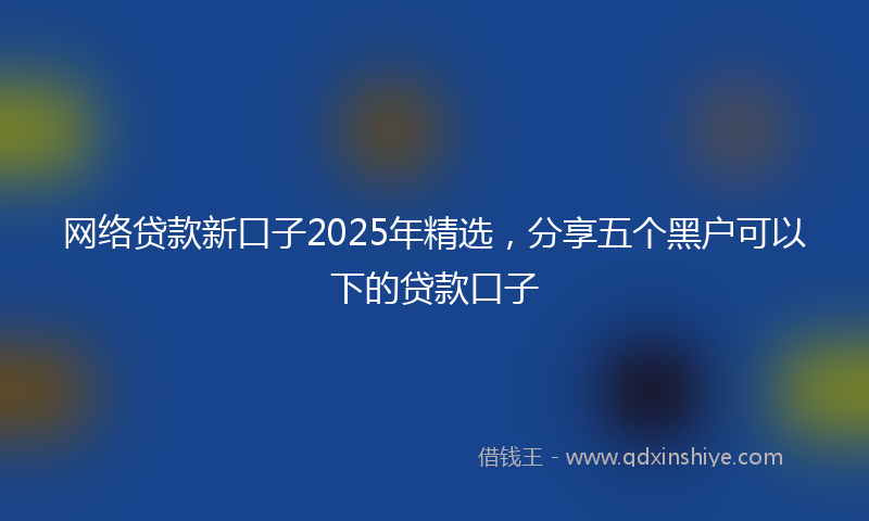 网络贷款新口子2025年精选，分享五个黑户可以下的贷款口子
