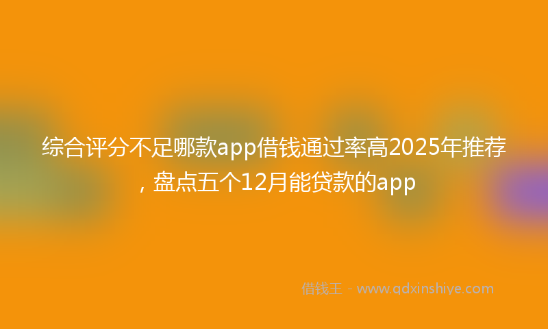综合评分不足哪款app借钱通过率高2025年推荐，盘点五个12月能贷款的app