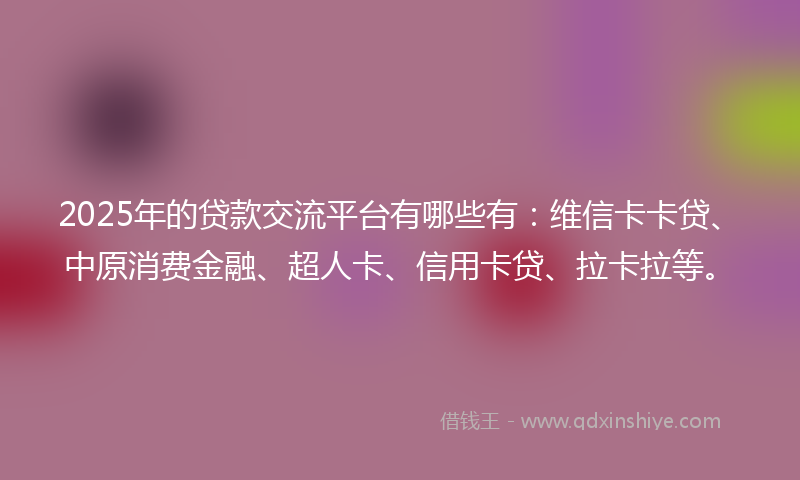 2025年的贷款交流平台有哪些有：维信卡卡贷、中原消费金融、超人卡、信用卡贷、拉卡拉等。