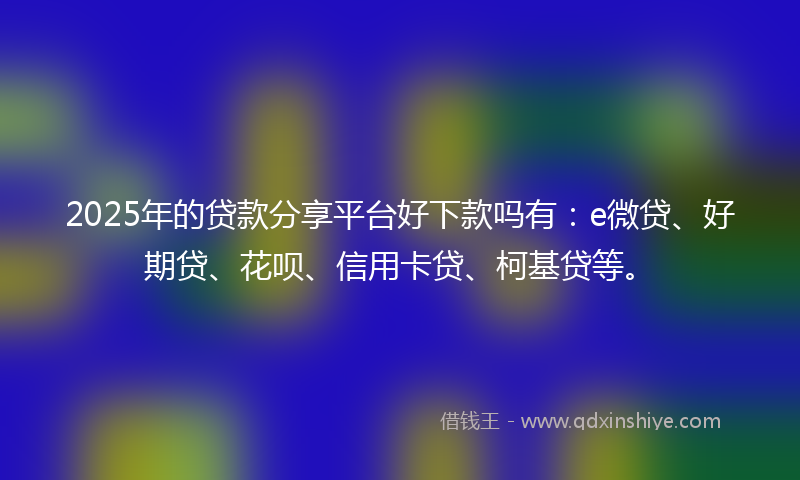 2025年的贷款分享平台好下款吗有：e微贷、好期贷、花呗、信用卡贷、柯基贷等。