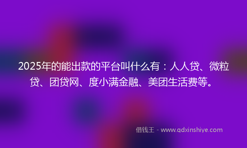 2025年的能出款的平台叫什么有：人人贷、微粒贷、团贷网、度小满金融、美团生活费等。