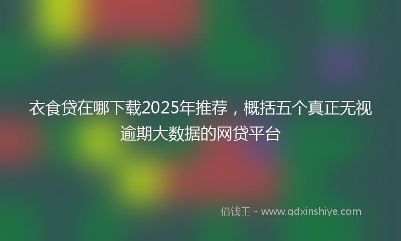衣食贷在哪下载2025年推荐，概括五个真正无视逾期大数据的网贷平台