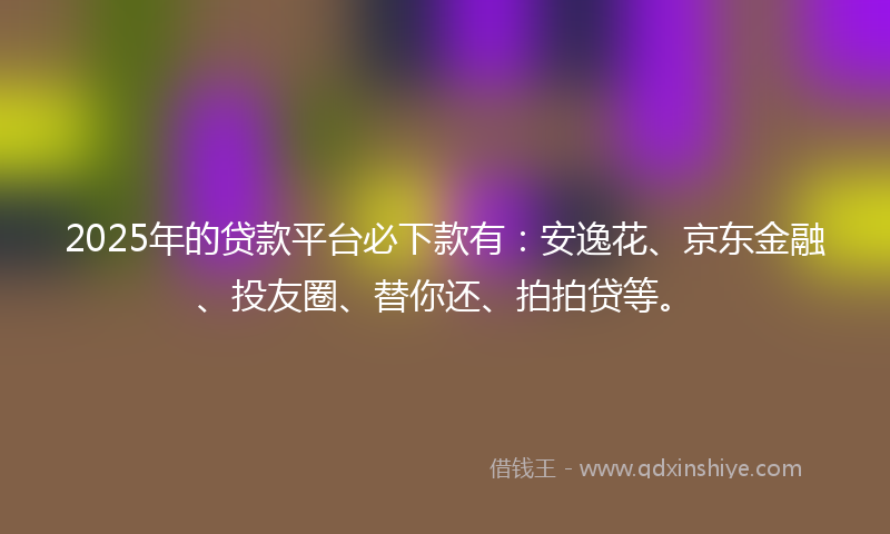 2025年的贷款平台必下款有：安逸花、京东金融、投友圈、替你还、拍拍贷等。