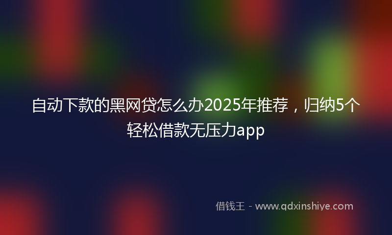 自动下款的黑网贷怎么办2025年推荐，归纳5个轻松借款无压力app