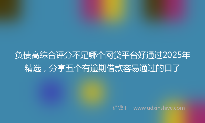 负债高综合评分不足哪个网贷平台好通过2025年精选，分享五个有逾期借款容易通过的口子