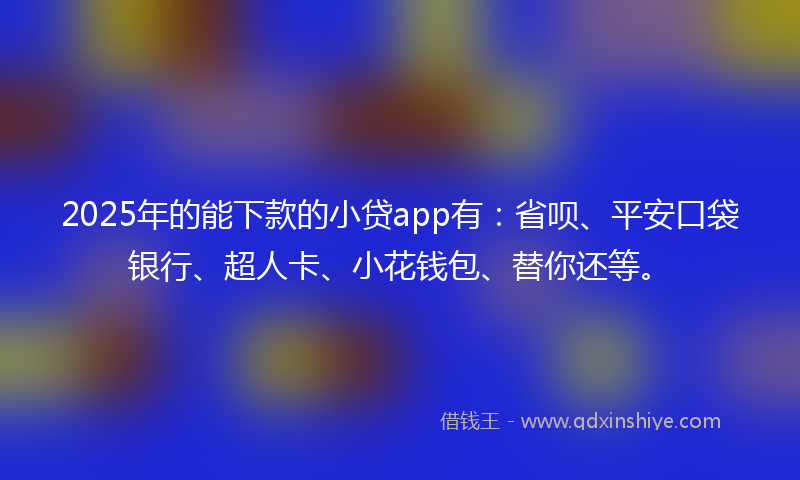 2025年的能下款的小贷app有：省呗、平安口袋银行、超人卡、小花钱包、替你还等。