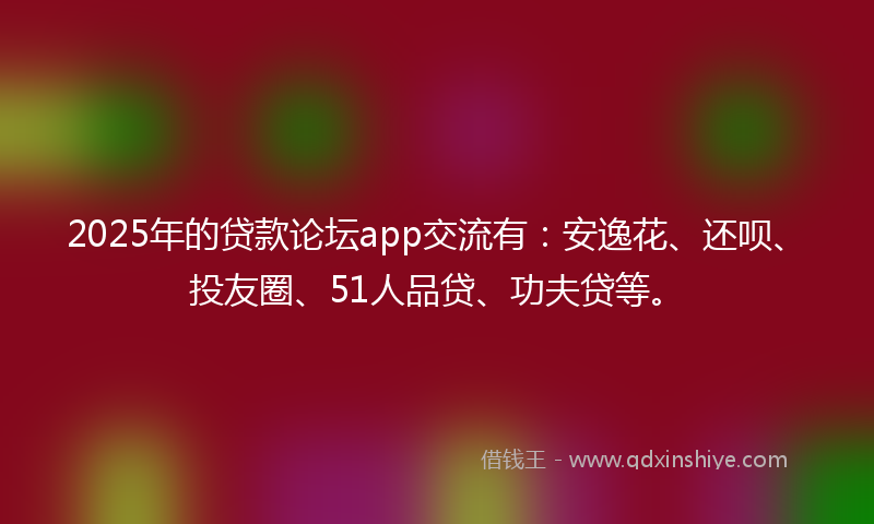 2025年的贷款论坛app交流有：安逸花、还呗、投友圈、51人品贷、功夫贷等。