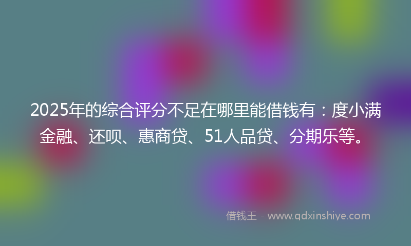 2025年的综合评分不足在哪里能借钱有：度小满金融、还呗、惠商贷、51人品贷、分期乐等。