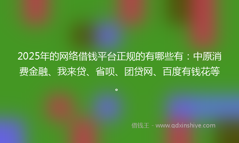 2025年的网络借钱平台正规的有哪些有：中原消费金融、我来贷、省呗、团贷网、百度有钱花等。