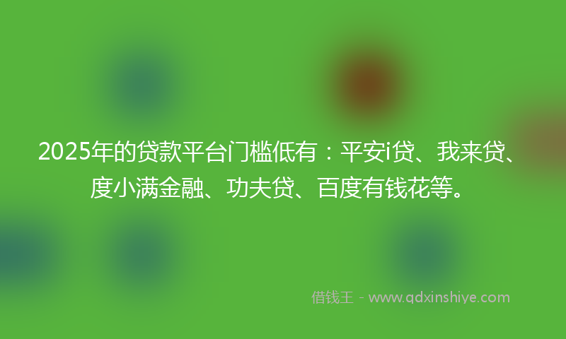2025年的贷款平台门槛低有：平安i贷、我来贷、度小满金融、功夫贷、百度有钱花等。