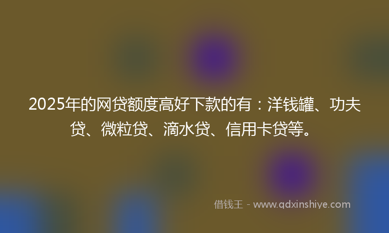 2025年的网贷额度高好下款的有：洋钱罐、功夫贷、微粒贷、滴水贷、信用卡贷等。