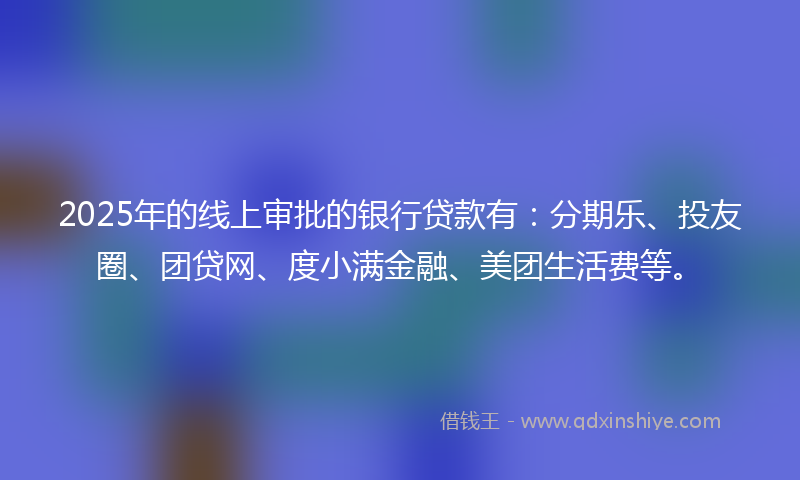 2025年的线上审批的银行贷款有：分期乐、投友圈、团贷网、度小满金融、美团生活费等。