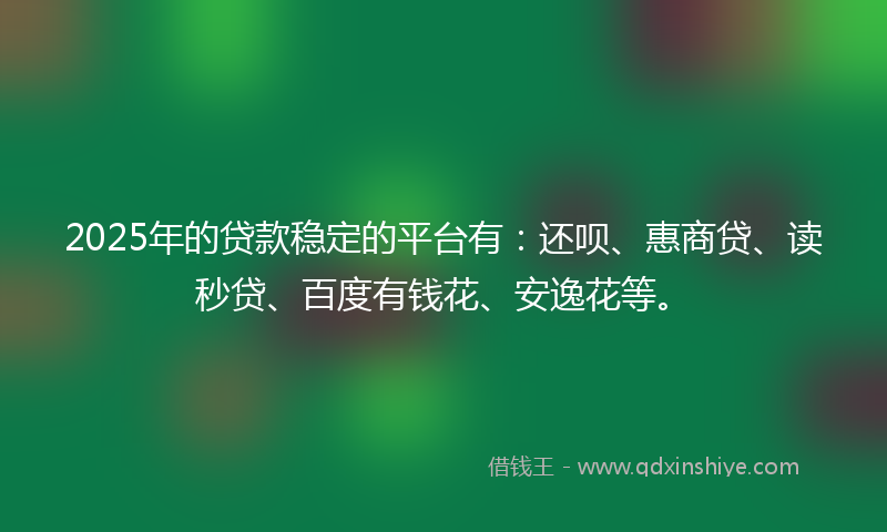 2025年的贷款稳定的平台有：还呗、惠商贷、读秒贷、百度有钱花、安逸花等。