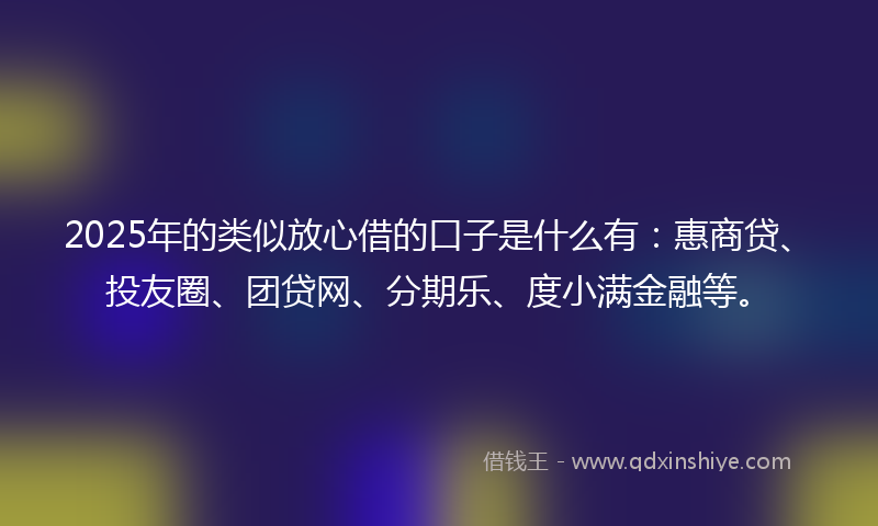2025年的类似放心借的口子是什么有：惠商贷、投友圈、团贷网、分期乐、度小满金融等。