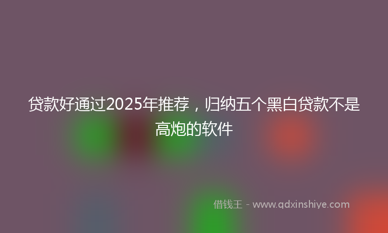 贷款好通过2025年推荐，归纳五个黑白贷款不是高炮的软件