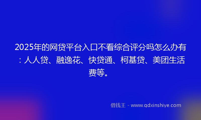 2025年的网贷平台入口不看综合评分吗怎么办有：人人贷、融逸花、快贷通、柯基贷、美团生活费等。
