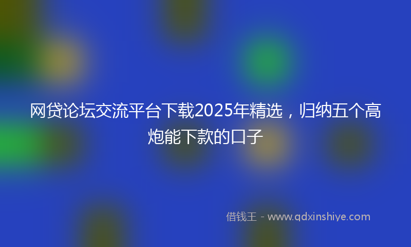 网贷论坛交流平台下载2025年精选，归纳五个高炮能下款的口子