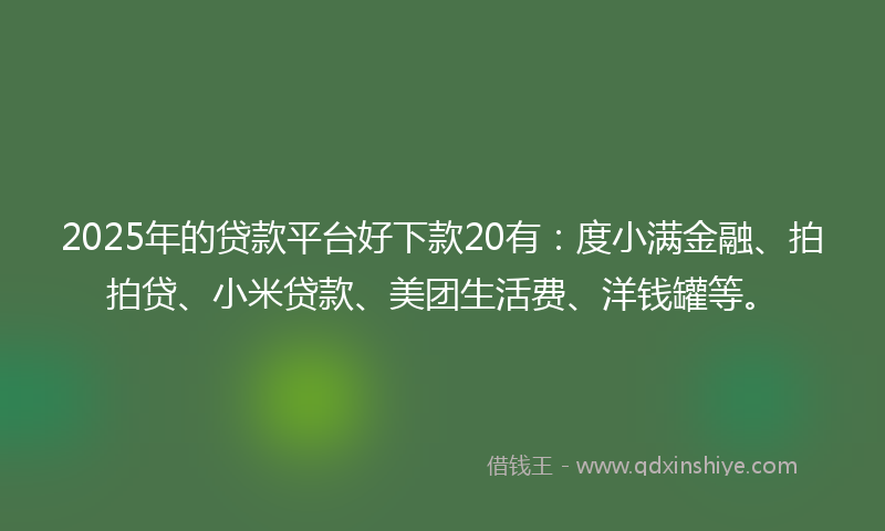 2025年的贷款平台好下款20有：度小满金融、拍拍贷、小米贷款、美团生活费、洋钱罐等。