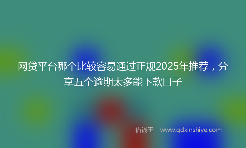 网贷平台哪个比较容易通过正规2025年推荐，分享五个逾期太多能下款口子
