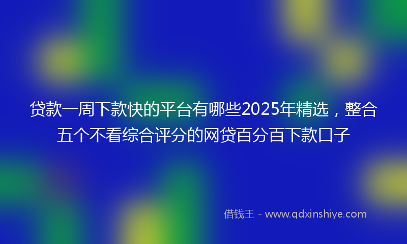 贷款一周下款快的平台有哪些2025年精选，整合五个不看综合评分的网贷百分百下款口子