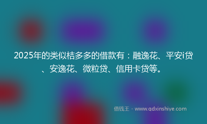 2025年的类似桔多多的借款有：融逸花、平安i贷、安逸花、微粒贷、信用卡贷等。